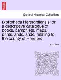 Bibliotheca Herefordiensis; Or, a Descriptive Catalogue of Books, Pamphlets, Maps, Prints, Andc. Andc. Relating to the County of Hereford.