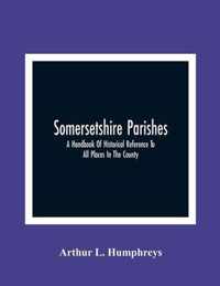 Somersetshire Parishes; A Handbook Of Historical Reference To All Places In The County