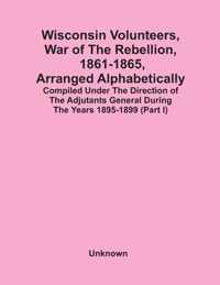 Wisconsin Volunteers, War Of The Rebellion, 1861-1865, Arranged Alphabetically; Compiled Under The Direction Of The Adjutants General During The Years 1895-1899(Part I)