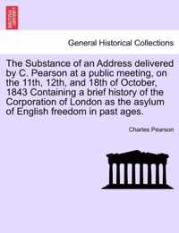 The Substance of an Address Delivered by C. Pearson at a Public Meeting, on the 11th, 12th, and 18th of October, 1843 Containing a Brief History of the Corporation of London as the Asylum of English Freedom in Past Ages.