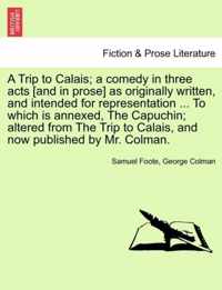 A Trip to Calais; A Comedy in Three Acts [And in Prose] as Originally Written, and Intended for Representation ... to Which Is Annexed, the Capuchin; Altered from the Trip to Calais, and Now Published by Mr. Colman.