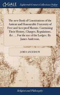 The new Book of Constitutions of the Antient and Honourable Fraternity of Free and Accepted Masons. Containing Their History, Charges, Regulations, &c. ... For the use of the Lodges. By James Anderson,