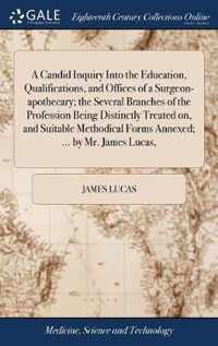 A Candid Inquiry Into the Education, Qualifications, and Offices of a Surgeon-apothecary; the Several Branches of the Profession Being Distinctly Treated on, and Suitable Methodical Forms Annexed; ... by Mr. James Lucas,