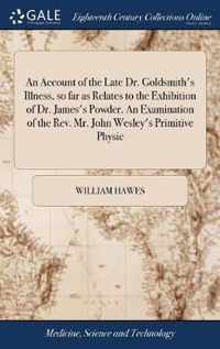 An Account of the Late Dr. Goldsmith's Illness, so far as Relates to the Exhibition of Dr. James's Powder. An Examination of the Rev. Mr. John Wesley's Primitive Physic