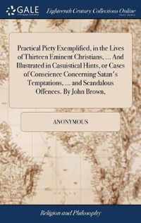 Practical Piety Exemplified, in the Lives of Thirteen Eminent Christians, ... And Illustrated in Casuistical Hints, or Cases of Conscience Concerning Satan's Temptations, ... and Scandalous Offences. By John Brown,