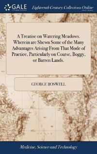 A Treatise on Watering Meadows. Wherein are Shewn Some of the Many Advantages Arising From That Mode of Practice, Particularly on Coarse, Boggy, or Barren Lands.