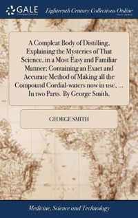 A Compleat Body of Distilling, Explaining the Mysteries of That Science, in a Most Easy and Familiar Manner; Containing an Exact and Accurate Method of Making all the Compound Cordial-waters now in use, ... In two Parts. By George Smith,