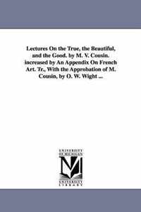 Lectures On the True, the Beautiful, and the Good. by M. V. Cousin. increased by An Appendix On French Art. Tr., With the Approbation of M. Cousin, by O. W. Wight ...