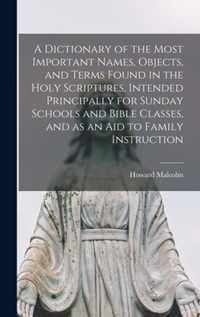 A Dictionary of the Most Important Names, Objects, and Terms Found in the Holy Scriptures, Intended Principally for Sunday Schools and Bible Classes, and as an Aid to Family Instruction