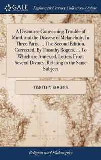 A Discourse Concerning Trouble of Mind, and the Disease of Melancholy. In Three Parts. ... The Second Edition. Corrected. By Timothy Rogers, ... To Which are Annexed, Letters From Several Divines, Relating to the Same Subject