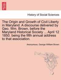 The Origin and Growth of Civil Liberty in Maryland. a Discourse Delivered by Geo. Wm. Brown, Before the Maryland Historical Society ... April 12 1850. Being the Fifth Annual Address to That Association.