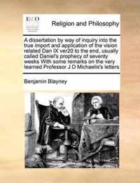 A Dissertation by Way of Inquiry Into the True Import and Application of the Vision Related Dan IX Ver20 to the End, Usually Called Daniel's Prophecy of Seventy Weeks with Some Remarks on the Very Learned Professor J D Michaelis's Letters