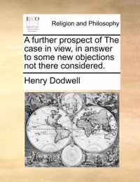 A Further Prospect of the Case in View, in Answer to Some New Objections Not There Considered.