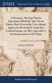 A Discourse, Shewing That the Expositions Which the Ante-Nicene Fathers Have Given of the Texts Alleged Against the Reverend Dr Clarke by a Learned Layman, are More Agreeable to the Interpretations of Dr Clarke