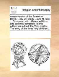 A New Version of the Psalms of David, ... by Dr. Brady ... and N. Tate, ... Compared with Different Editions, and Carefully Corrected. to This Edition Are Added, the Veni Creator, the Song of the Three Holy Children ...