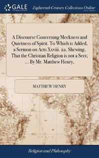 A Discourse Concerning Meekness and Quietness of Spirit. To Which is Added, a Sermon on Acts Xxviii. 22. Shewing, That the Christian Religion is not a Sect; ... By Mr. Matthew Henry,