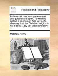 A Discourse Concerning Meekness and Quietness of Spirit. to Which Is Added, a Sermon on Acts XXVIII. 22. Shewing, That the Christian Religion Is Not a Sect; ... by Mr. Matthew Henry, ...