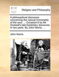 A Philosophical Discourse Concerning the Natural Immortality of the Soul. ... Occasion'd by Mr. Dodwell's Late Epistolary Discourse. in Two Parts. by John Norris, ...