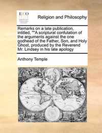 Remarks on a Late Publication, Intitled,   A Scriptural Confutation of the Arguments Against the One Godhead of the Father, Son, and Holy Ghost, Produced by the Reverend Mr. Lindsey in His Late Apology