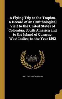 A Flying Trip to the Tropics. a Record of an Ornithological Visit to the United States of Colombia, South America and to the Island of Curacao, West Indies, in the Year 1892