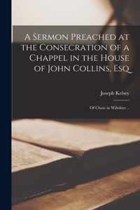 A Sermon Preached at the Consecration of a Chappel in the House of John Collins, Esq; of Chute in Wiltshire ..