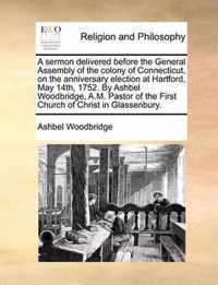 A Sermon Delivered Before the General Assembly of the Colony of Connecticut, on the Anniversary Election at Hartford, May 14th, 1752. by Ashbel Woodbridge, A.M. Pastor of the First Church of Christ in Glassenbury.