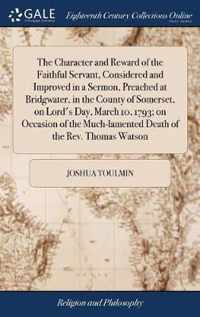 The Character and Reward of the Faithful Servant, Considered and Improved in a Sermon, Preached at Bridgwater, in the County of Somerset, on Lord's Day, March 10, 1793; on Occasion of the Much-lamented Death of the Rev. Thomas Watson