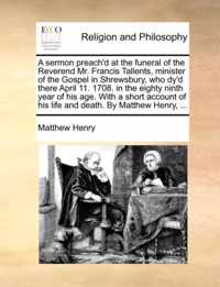 A Sermon Preach'd at the Funeral of the Reverend Mr. Francis Tallents, Minister of the Gospel in Shrewsbury, Who Dy'd There April 11. 1708. in the Eighty Ninth Year of His Age. with a Short Account of His Life and Death. by Matthew Henry, ...