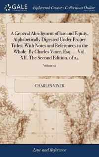 A General Abridgment of law and Equity, Alphabetically Digested Under Proper Titles; With Notes and References to the Whole. By Charles Viner, Esq. ... Vol. XII. The Second Edition. of 24; Volume 12