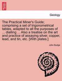 The Practical Miner's Guide; Comprising a Set of Trigonometrical Tables, Adapted to All the Purposes of ... Dialling ... Also a Treatise on the Art and Practice of Assaying Silver, Copper, Lead, and Tin, Etc. [With Plates.]