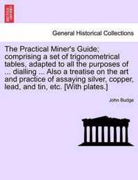 The Practical Miner's Guide; Comprising a Set of Trigonometrical Tables, Adapted to All the Purposes of ... Dialling ... Also a Treatise on the Art and Practice of Assaying Silver, Copper, Lead, and Tin, Etc. [With Plates.]