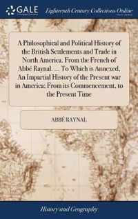 A Philosophical and Political History of the British Settlements and Trade in North America. From the French of Abbe Raynal. ... To Which is Annexed, An Impartial History of the Present war in America; From its Commencement, to the Present Time