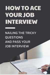How To Ace Your Job Interview: Nailing The Tricky Questions And Pass Your Job Interview