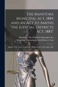 The Manitoba Municipal Act, 1884 and an Act to Amend the Judicial Districts Act, 1883 [microform]