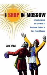 I Shop in Moscow - Advertising and the Creation of Consumer Culture in Late Tsarist Russia