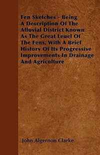 Fen Sketches - Being A Description Of The Alluvial District Known As The Great Leuel Of The Fens, With A Brief History Of Its Progressive Improvements In Drainage And Agriculture