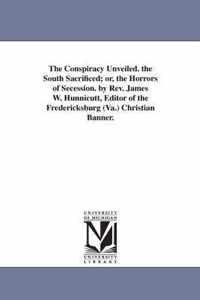 The Conspiracy Unveiled. the South Sacrificed; or, the Horrors of Secession. by Rev. James W. Hunnicutt, Editor of the Fredericksburg (Va.) Christian Banner.