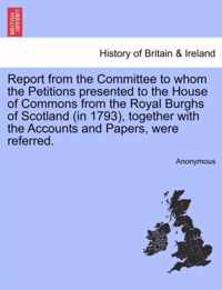 Report from the Committee to Whom the Petitions Presented to the House of Commons from the Royal Burghs of Scotland (in 1793), Together with the Accounts and Papers, Were Referred.