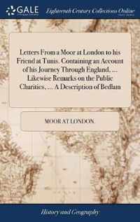 Letters From a Moor at London to his Friend at Tunis. Containing an Account of his Journey Through England, ... Likewise Remarks on the Public Charities, ... A Description of Bedlam