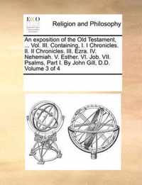 An exposition of the Old Testament, ... Vol. III. Containing, I. I Chronicles. II. II Chronicles. III. Ezra. IV. Nehemiah. V. Esther. VI. Job. VII. Psalms, Part I. By John Gill, D.D. Volume 3 of 4