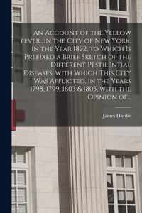 An Account of the Yellow Fever...in the City of New York, in the Year 1822, to Which is Prefixed a Brief Sketch of the Different Pestilential Diseases, With Which This City Was Afflicted, in the Years 1798, 1799, 1803 & 1805, With the Opinion Of...