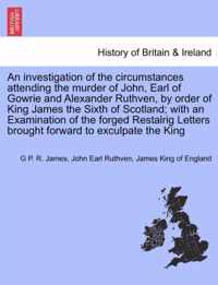 An Investigation of the Circumstances Attending the Murder of John, Earl of Gowrie and Alexander Ruthven, by Order of King James the Sixth of Scotland; With an Examination of the Forged Restalrig Letters Brought Forward to Exculpate the King