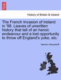 The French Invasion of Ireland in '98. Leaves of Unwritten History That Tell of an Heroic Endeavour and a Lost Opportunity to Throw Off England's Yoke, Etc.