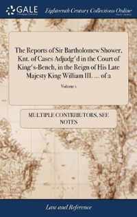 The Reports of Sir Bartholomew Shower, Knt. of Cases Adjudg'd in the Court of King's-Bench, in the Reign of His Late Majesty King William III. ... of 2; Volume 1