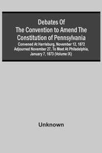 Debates Of The Convention To Amend The Constitution Of Pennsylvania; Convened At Harrisburg, November 12, 1872 Adjourned November 27, To Meet At Philadelphia, January 7, 1873 (Volume Ix)