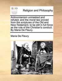 Antinomianism Unmasked and Refuted; And the Moral Law Proved from the Scriptures of the Old and New-Testament, to Be Still in Full Force as the Rule of the Christian's Conduct. by Maria de Fleury.
