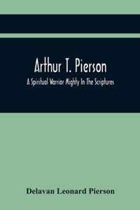 Arthur T. Pierson; A Spiritual Warrior Mighty In The Scriptures; A Leader In The Modern Missionary Crusade