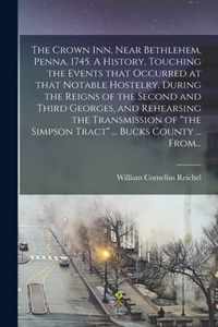 The Crown Inn, Near Bethlehem, Penna. 1745. A History, Touching the Events That Occurred at That Notable Hostelry, During the Reigns of the Second and Third Georges, and Rehearsing the Transmission of the Simpson Tract ... Bucks County ... From...