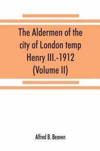 The aldermen of the city of London temp. Henry III.-1912. With notes on the parliamentary representation of the city, the aldermen and the livery companies, the aldermanic veto, aldermanic baronets and knights, etc. (Volume II)