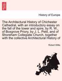The Architectural History of Chichester Cathedral, with an Introductory Essay on the Fall of the Tower and Spire, by R. W., of Boxgrove Priory, by J. L. Petit, and of Shoreham Collegiate Church, Together with the Collective Architectural History of